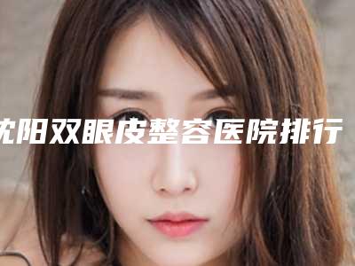 沈阳双眼皮整容医院排行前八,中国医科大学医院口腔综合科机构脱颖而出