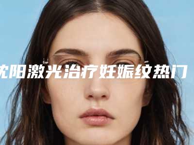 沈阳激光治疗妊娠纹热门项目价格表-沈阳比尔肯医疗美容诊所