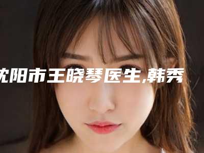 沈阳市王晓琴医生,韩秀萍医生直埋再造耳top口碑在线