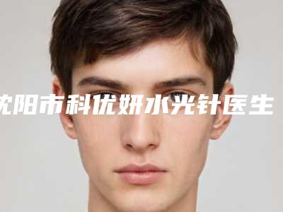 沈阳市科优妍水光针医生排行前十位入围名单公布-沈阳市科优妍水光针整形医生