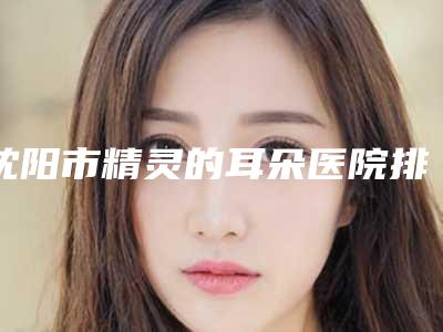 沈阳市精灵的耳朵医院排名榜top10强名次盘点-辽宁医学院附属第二医院与沈阳市第十二人民医院整形科优质的选择