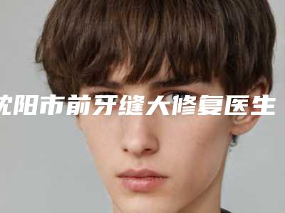 沈阳市前牙缝大修复医生排名top10强榜必看-沈阳市前牙缝大修复口腔医生