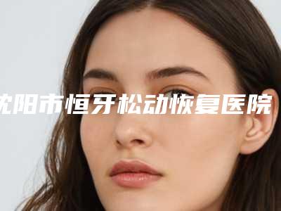 沈阳市恒牙松动恢复医院排名榜是值得信赖的专家(沈阳市恒牙松动恢复口腔医院上榜机构各个实力不俗)