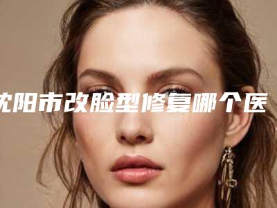 沈阳市改脸型修复哪个医院好(沈阳潘希贵医疗美容诊所门实力在线)