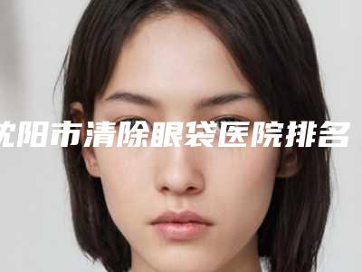 沈阳市清除眼袋医院排名榜十强测评(沈阳悦慕美容诊所实力汇总)