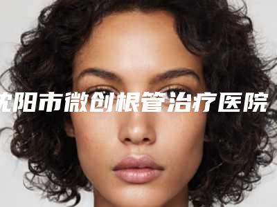 沈阳市微创根管治疗医院排行十强哪家比较靠谱(沈阳和平圣泰口腔门诊部有限公司实力口碑)