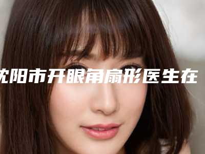 沈阳市开眼角扇形医生在榜清单top10强哪些权威-徐莉颖医生出诊时间_真人案例