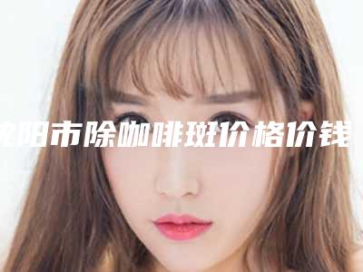 沈阳市除咖啡斑价格价钱表在线公布-沈阳市除咖啡斑价格行情