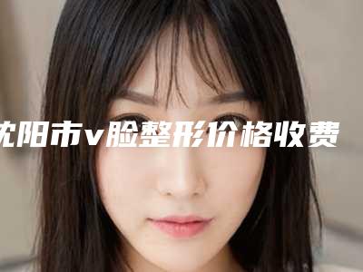 沈阳市v脸整形价格收费表开年巨献-均价v脸整形16995元