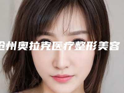 沧州奥拉克医疗整形美容医院,任丘洛凡医疗美容门诊部地址在哪收费价格表