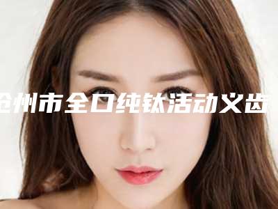 沧州市全口纯钛活动义齿价格表(费用)2025报价大全-沧州市全口纯钛活动义齿价格