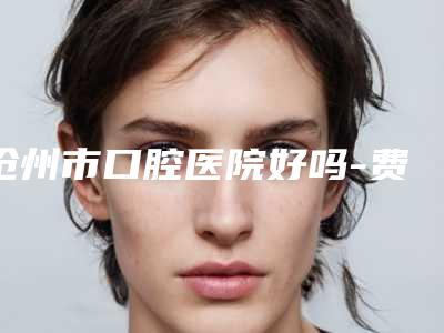 沧州市口腔医院好吗-费用表明细2025最新分享