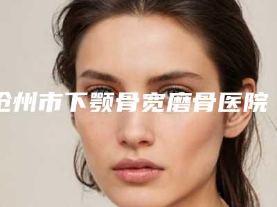 沧州市下颚骨宽磨骨医院在榜清单前10强榜供你选择(沧州美神整形医疗美容诊所解锁前三)