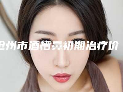 沧州市酒槽鼻初期治疗价格(价目)火爆上线(近6个月均价为:3087元)