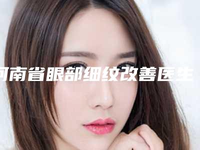 河南省眼部细纹改善医生在榜名单前十强罗列-河南省张裴整形医生