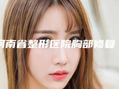 河南省整形医院胸部修复术价格(焦作嘉美医疗整形网友力推都入围了)