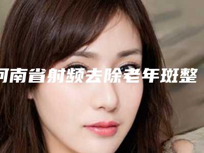 河南省射频去除老年斑整形医院排行top10热搜预定(郑州望京医疗整形美容诊所技术夺人眼球)