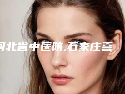 河北省中医院,石家庄喜盟荟医疗美容门诊部（原面容管家）整形谁做的好价格表