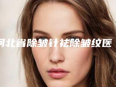 河北省除皱针祛除皱纹医生排名榜TOP10常年更新-河北省廉鹏整形医生