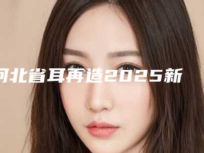 河北省耳再造2025新版价格表种草推荐-河北省耳再造手术价格盘点