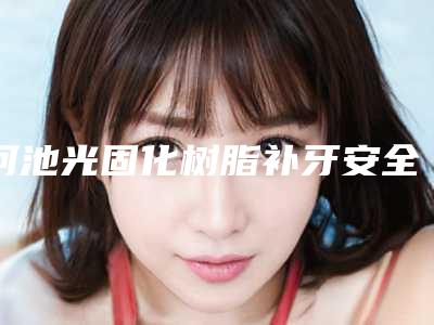 河池光固化树脂补牙安全不有没有后遗症