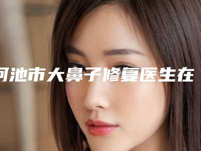 河池市大鼻子修复医生在榜清单前十强哪位做得好-河池市大鼻子修复医生
