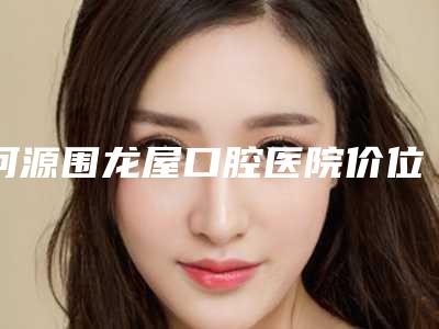 河源围龙屋口腔医院价位表2025预览-附塑钢牙案例