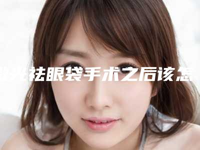 激光祛眼袋手术之后该怎么进行术后护理(祛眼袋手术后要怎么护理和快速恢复)
