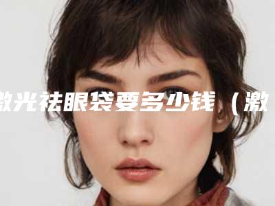 激光祛眼袋要多少钱(激光祛眼袋多少钱一次)