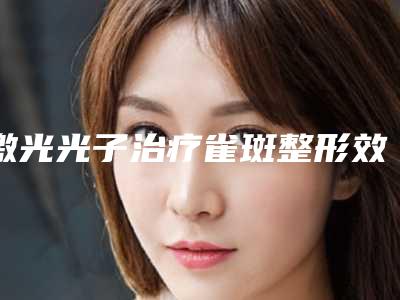 激光光子治疗雀斑整形效果是怎样的_激光光子治疗雀斑的效果能保持多久需要注意哪些