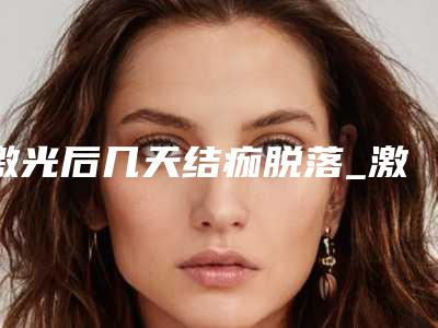 激光后几天结痂脱落_激光后会留疤吗