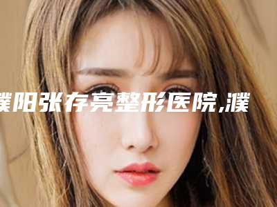 濮阳张存亮整形医院,濮阳美上美医疗美容诊所公立私立口碑大PK