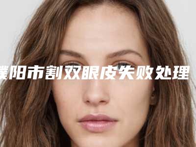 濮阳市割双眼皮失败处理的医院哪家性价比高-割双眼皮失败处理手术整形需要多少钱