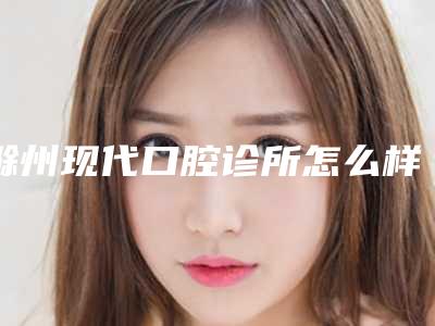滁州现代口腔诊所怎么样-价格价位表全新分享
