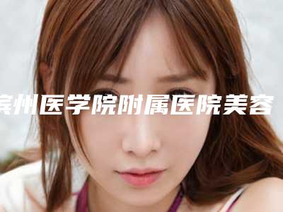 滨州医学院附属医院美容整形医学部正规的吗-价格(费用)清单2025官方新版巨献