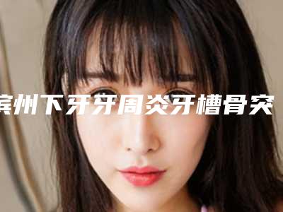 滨州下牙牙周炎牙槽骨突出费用是多少呢