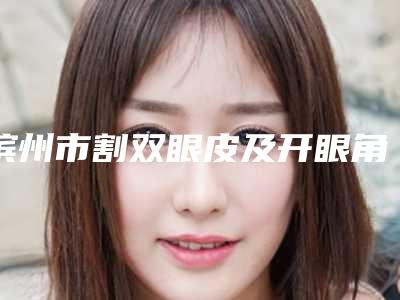 滨州市割双眼皮及开眼角价格(费用)清单2025版公开,速览(割双眼皮及开眼角价格表分析)