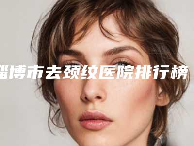淄博市去颈纹医院排行榜前十强深刻了解(淄博市去颈纹整形医院)
