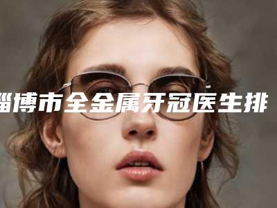 淄博市全金属牙冠医生排行技术都不错-淄博市赵学口腔医生