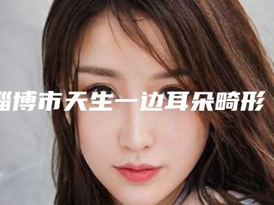 淄博市天生一边耳朵畸形眼鼻整形价格表曝光(10月-4月均价为:55259元)