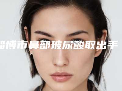 淄博市鼻部玻尿酸取出手术医院排行榜十强抢鲜看(淄博丽人医院整形美容科高人气)