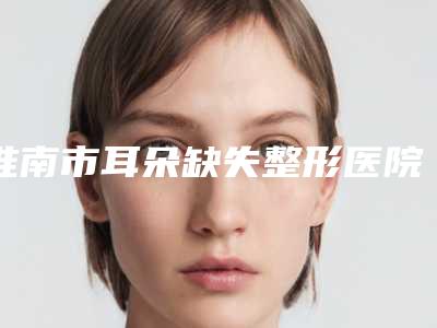 淮南市耳朵缺失整形医院排行前八强任选-淮南美橙医疗美容门诊部人气医生PK