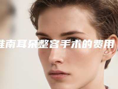 淮南耳朵整容手术的费用的影响因素有哪些呢