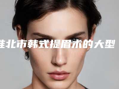 淮北市韩式提眉术的大型整形医院（淮北市韩式提眉术整形医院）