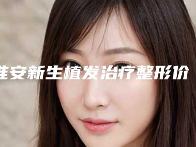 淮安新生植发治疗整形价格一般是多少