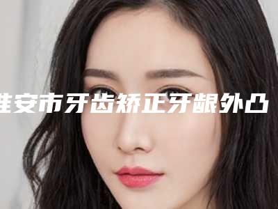 淮安市牙齿矫正牙龈外凸上榜清单口碑top推荐-淮安市牙齿矫正牙龈外凸口腔医生