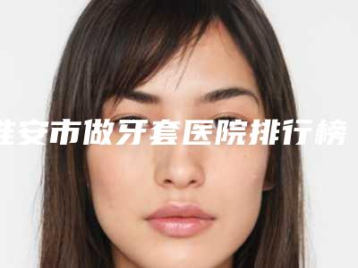 淮安市做牙套医院排行榜top10都是哪些(淮安市做牙套口腔医院口碑领衔)
