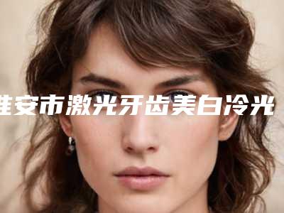 淮安市激光牙齿美白冷光美白收费明细全新Z全一览-淮安市激光牙齿美白冷光美白价格