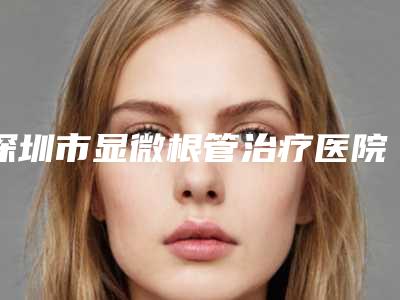 深圳市显微根管治疗医院排名榜十强种草一览(深圳市显微根管治疗口腔医院实力有的挑)