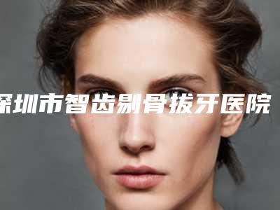 深圳市智齿剔骨拔牙医院在榜名单top10强最新公布(深圳市恒洁口腔门诊部实力pk大对比)